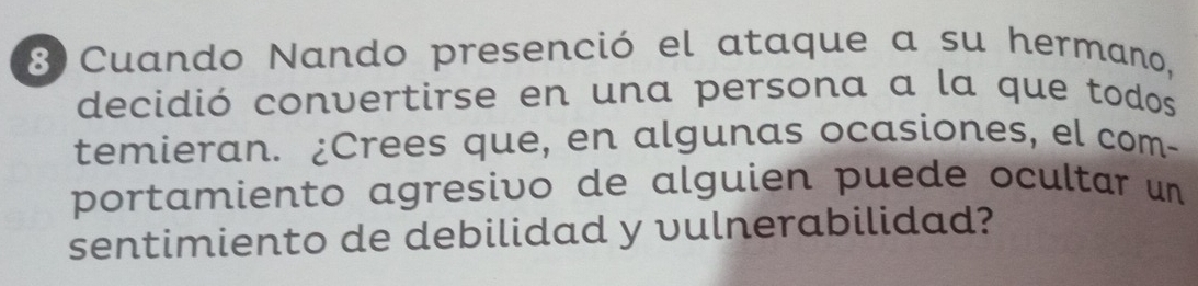 Cuando Nando presenció el ataque a su hermano, 
decidió convertirse en una persona a la que todos 
temieran. ¿Crees que, en algunas ocasiones, el com- 
portamiento agresivo de alguien puede ocultar un 
sentimiento de debilidad y vulnerabilidad?