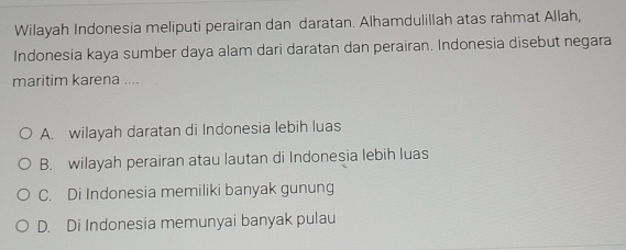 Wilayah Indonesia meliputi perairan dan daratan. Alhamdulillah atas rahmat Allah,
Indonesia kaya sumber daya alam dari daratan dan perairan. Indonesia disebut negara
maritim karena ....
A. wilayah daratan di Indonesia lebih luas
B. wilayah perairan atau lautan di Indonesia lebih luas
C. Di Indonesia memiliki banyak gunung
D. Di Indonesia memunyai banyak pulau