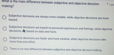 What is the main difference between subjective and objective decision- 1 pai
making?
Subjective decisions are always more reliable, while objective decisions are more
biased
Subjective decisions are based on personal experiences and feelings, while objective
decisions ale based on data and facts.
Subjective decisions are faster and more intuitive, while objective decisions take
more time and effort.
There is no real difference between subjective and objective decision-making.