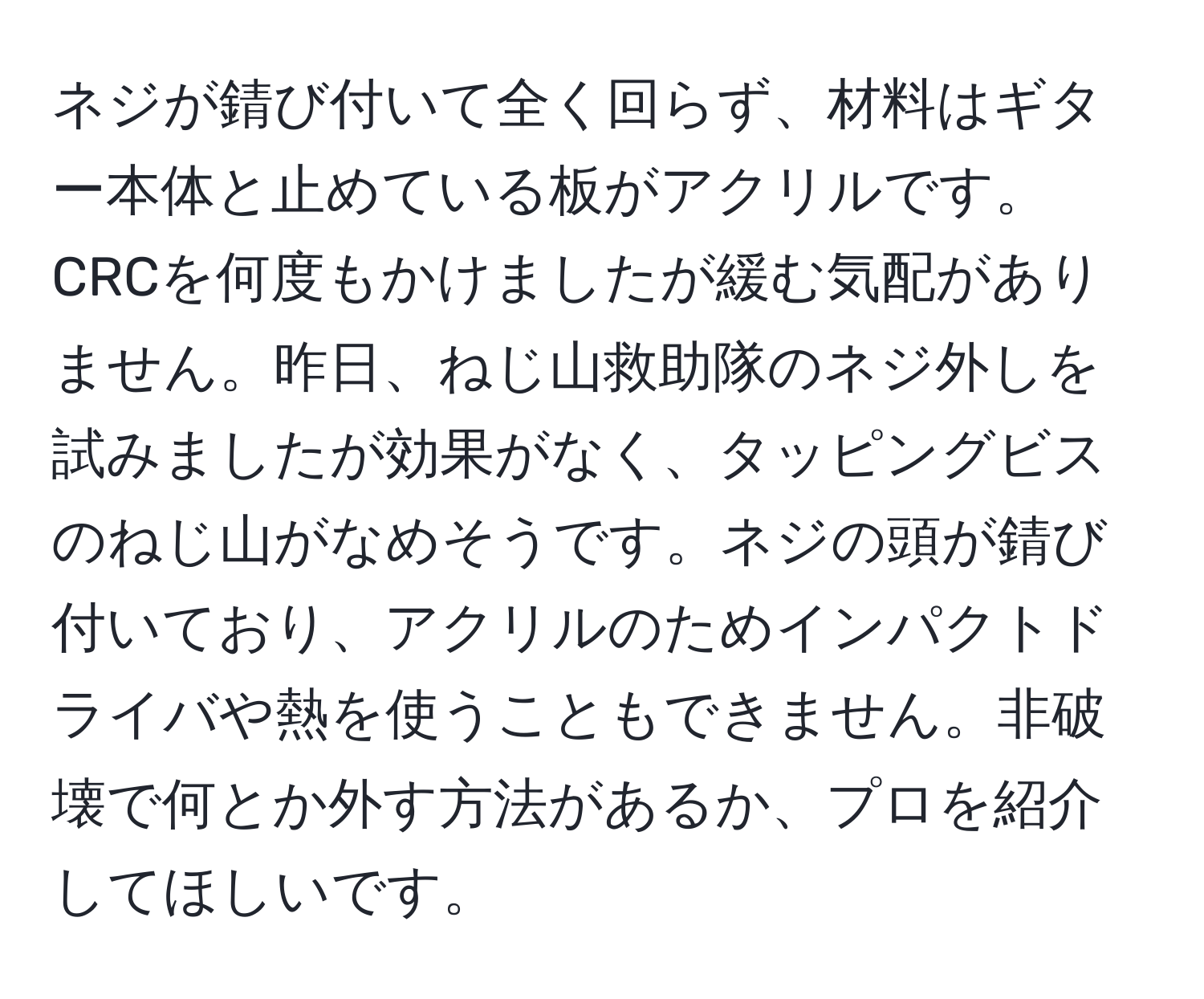 ネジが錆び付いて全く回らず、材料はギター本体と止めている板がアクリルです。CRCを何度もかけましたが緩む気配がありません。昨日、ねじ山救助隊のネジ外しを試みましたが効果がなく、タッピングビスのねじ山がなめそうです。ネジの頭が錆び付いており、アクリルのためインパクトドライバや熱を使うこともできません。非破壊で何とか外す方法があるか、プロを紹介してほしいです。