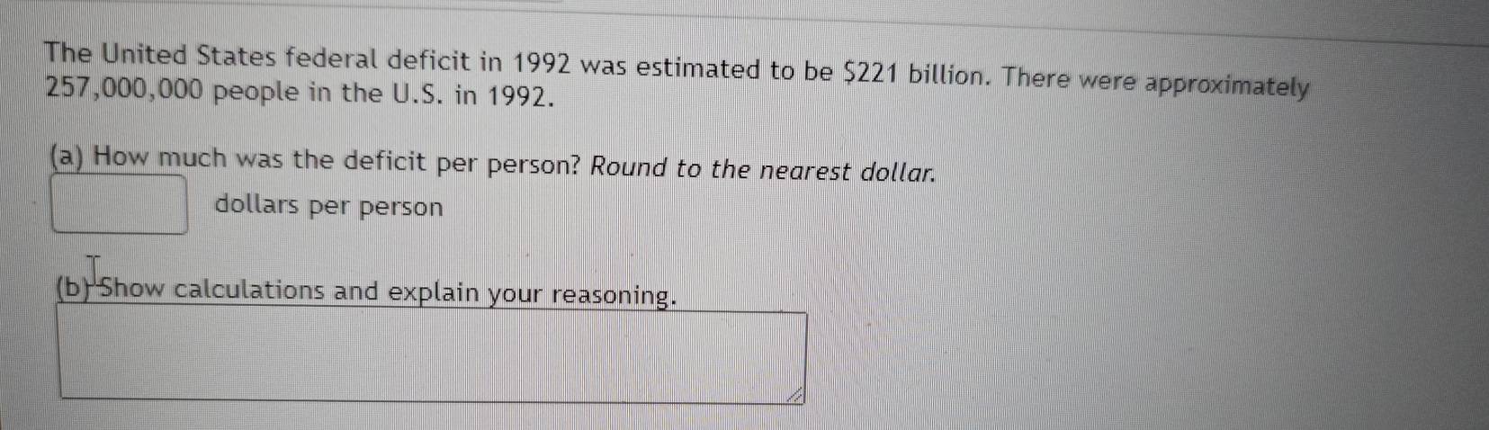 The United States federal deficit in 1992 was estimated to be $221 billion. There were approximately
257,000,000 people in the U.S. in 1992. 
(a) How much was the deficit per person? Round to the nearest dollar.
dollars per person 
(b) Show calculations and explain your reasoning.