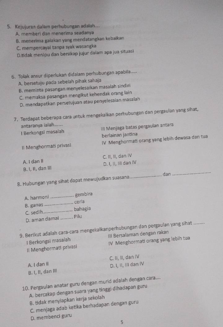 Kejujuran dalam perhubungan adalah....
A. memberi dan menerima seadanya
B. menerima galakan yang mendatangkan kebaikan
C. mempercayai tanpa syak wasangka
D.tidak menipu dan bersikap jujur dalam apa jua situasi
6. Tolak ansur diperlukan didalam perhubungan apabila.....
A. bersetuju pada sebelah pihak sahaja
B. meminta pasangan menyelesaikan masalah sindiri
C. memaksa pasangan mengikut kehendak orang lain
D. mendapatkan persetujuan atau penyelesaian masalah
7. Terdapat beberapa cara untuk mengekalkan perhubungan dan pergaulan yang sihat,
antaranya ialah.......
I Berkongsi masalah III Menjaga batas pergaulan antara
berlainan jantina
Il Menghormati privasi IV Menghormati orang yang lebih dewasa dan tua
A. I dan II C. II, II, dan iV
B. I, II, dan III D. I, II, Iit dan IV
_
dan
_
8. Hubungan yang sihat dapat mewujudkan suasana
A. harmoni _gembira
B. ganas_ ceria
C. sedih _bahagia
D. aman damai _Pilu
9. Berikut adalah cara-cara mengekalkanperhubungan dan pergaulan yang sihat_
I Berkongsi masalah III Bersalaman dengan rakan
Il Menghormati privasi IV Menghormati orang yang lebih tua
A. I dan Il C. II, II, dan IV
B. I, II, dan IIl D. I, II, III dan IV
10. Pergaulan anatar guru dengan murid adalah dengan cara....
A. bercakap dengan suara yang tinggi dihadapan guru
8. tidak menyiapkan kerja sekolah
C. menjaga adab ketika berhadapan dengan guru
D. membenci guru
5