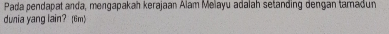 Pada pendapat anda, mengapakah kerajaan Alam Melayu adalah setanding dengan tamadun 
dunia yang lain? (6m)