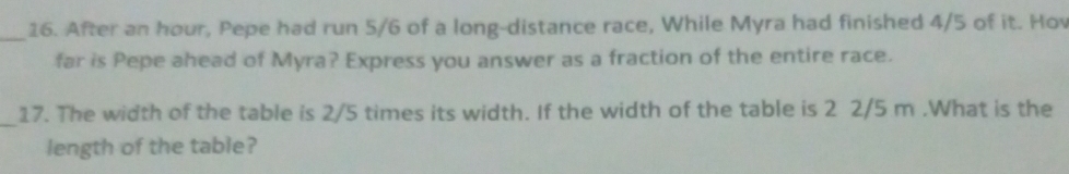 After an hour, Pepe had run 5/6 of a long-distance race, While Myra had finished 4/5 of it. Hov 
far is Pepe ahead of Myra? Express you answer as a fraction of the entire race. 
_ 
17. The width of the table is 2/5 times its width. If the width of the table is 2 2/5 m.What is the 
length of the table?