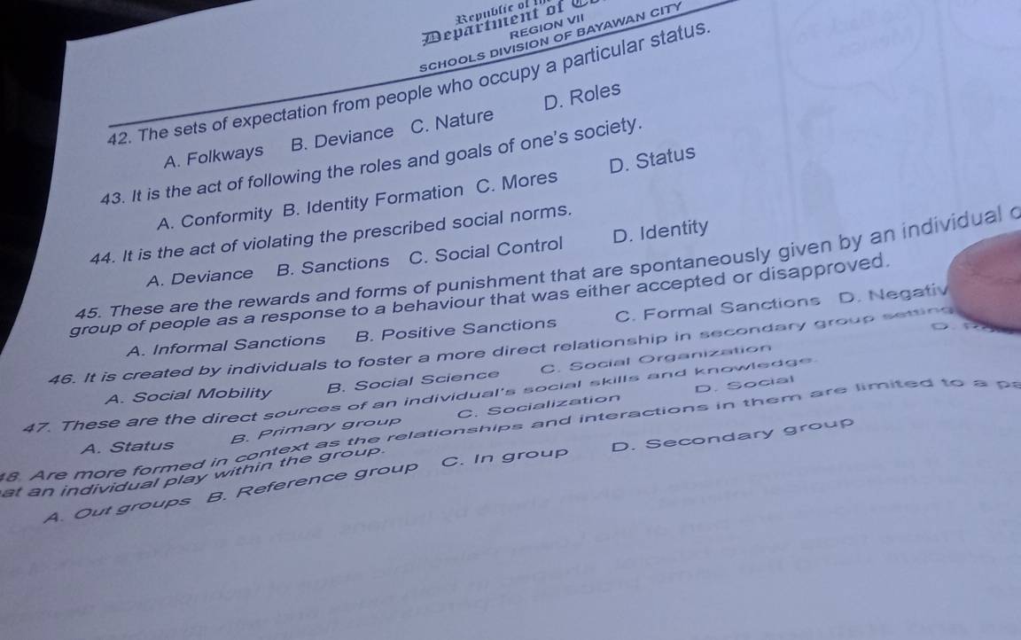 Republic of I
Department of 
REGION VII
SCHOOLS DIVISION OF BAYAWAN CITY
42. The sets of expectation from people who occupy a particular status
A. Folkways B. Deviance C. Nature D. Roles
43. It is the act of following the roles and goals of one's society.
A. Conformity B. Identity Formation C. Mores D. Status
44. It is the act of violating the prescribed social norms.
A. Deviance B. Sanctions C. Social Control D. Identity
45. These are the rewards and forms of punishment that are spontaneously given by an individual 
group of people as a response to a behaviour that was either accepted or disapproved
A. Informal Sanctions B. Positive Sanctions C. Formal Sanctions D. Negativ
o f
46. It is created by individuals to foster a more direct relationship in secondary group seting
A. Social Mobility B. Social Science C. Social Organization
47. These are the direct sources of an individual's social skills and knowledge
C. Socialization D. Social
. Are more formed in context as the relationships and interactions in them are limited to B. Primary group
A. Status
at an individual play within the group. C. In group D. Secondary group
A. Out groups B. Reference group