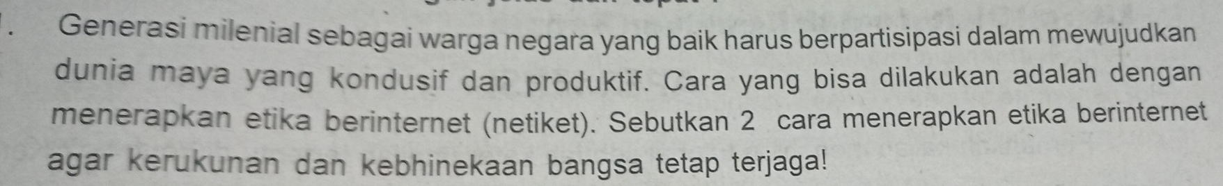 Generasi milenial sebagai warga negara yang baik harus berpartisipasi dalam mewujudkan 
dunia maya yang kondusif dan produktif. Cara yang bisa dilakukan adalah dengan 
menerapkan etika berinternet (netiket). Sebutkan 2 cara menerapkan etika berinternet 
agar kerukunan dan kebhinekaan bangsa tetap terjaga!