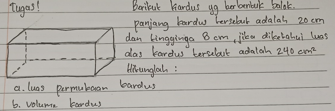 tugas! Beribul hardus yg berbenbak balok. 
panjang bardw hersebul adalal 20 cm
an kingginga B cm, jika dikehahui luas 
as Eardus tersebout adalah 240cm^2
itunglah: 
a. luas permubaan bardus 
6. volume tardus