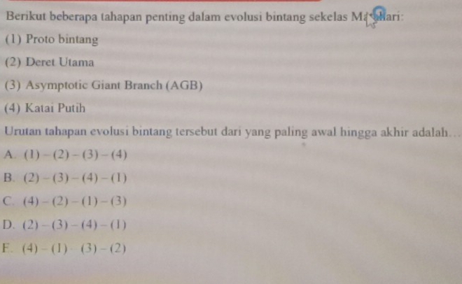 Berikut beberapa tahapan penting dalam evolusi bintang sekelas M ari
(1) Proto bintang
(2) Deret Utama
(3) Asymptotic Giant Branch (AGB)
(4) Katai Putih
Urutan tahapan evolusi bintang tersebut dari yang paling awal hingga akhir adalah...
A. (1)-(2)-(3)-(4)
B. (2)-(3)-(4)-(1)
C. (4)-(2)-(1)-(3)
D. (2)-(3)-(4)-(1)
F. (4)-(1)· (3)-(2)