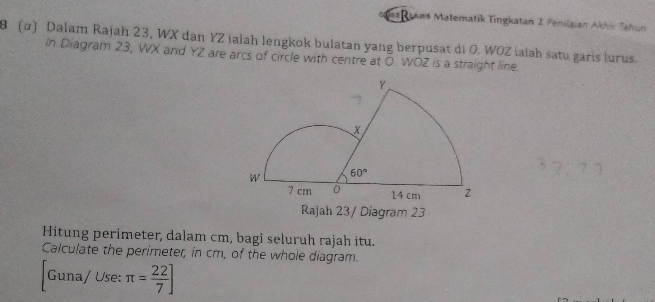 a 1aws Matematik Tingkatan 2 Penilaian Akhir Tahun
8 (α) Dalam Rajah 23, WX dan YZ ialah lengkok bulatan yang berpusat di O. WOZ ialah satu garis lurus.
In Diagram 23, WX and YZ are arcs of circle with centre at O. WOZ is a straight line.
Rajah 23/ Diagram 23
Hitung perimeter, dalam cm, bagi seluruh rajah itu.
Calculate the perimeter, in cm, of the whole diagram.
Guna/ Use: π = 22/7 ]