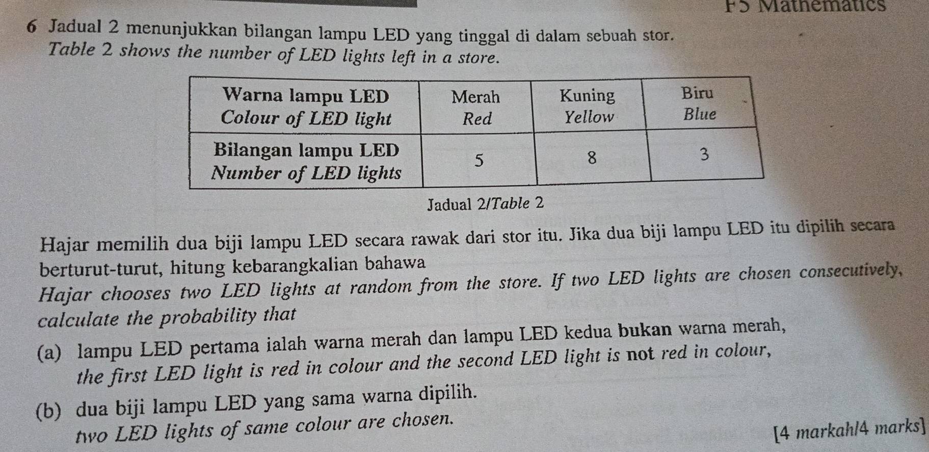 FS Mathematics 
6 Jadual 2 menunjukkan bilangan lampu LED yang tinggal di dalam sebuah stor. 
Table 2 shows the number of LED lights left in a store. 
Jadual 2/Table 2 
Hajar memilih dua biji lampu LED secara rawak dari stor itu. Jika dua biji lampu LED itu dipilih secara 
berturut-turut, hitung kebarangkalian bahawa 
Hajar chooses two LED lights at random from the store. If two LED lights are chosen consecutively, 
calculate the probability that 
(a) lampu LED pertama ialah warna merah dan lampu LED kedua bukan warna merah, 
the first LED light is red in colour and the second LED light is not red in colour, 
(b) dua biji lampu LED yang sama warna dipilih. 
two LED lights of same colour are chosen. 
[4 markah/4 marks]