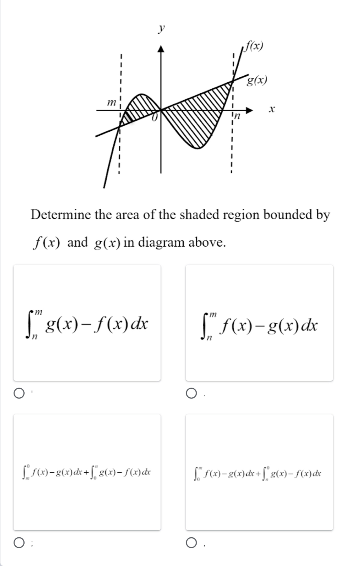 Determine the area of the shaded region bounded by
f(x) and g(x) in diagram above.
∈t _n^mg(x)-f(x)dx
∈t _n^mf(x)-g(x)dx
∈t _m^0f(x)-g(x)dx+∈t _0^ng(x)-f(x)dx
∈t _0^mf(x)-g(x)dx+∈t _n^0g(x)-f(x)dx;