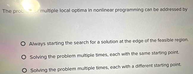 The prob multiple local optima in nonlinear programming can be addressed by
Always starting the search for a solution at the edge of the feasible region.
Solving the problem multiple times, each with the same starting point.
Solving the problem multiple times, each with a different starting point.