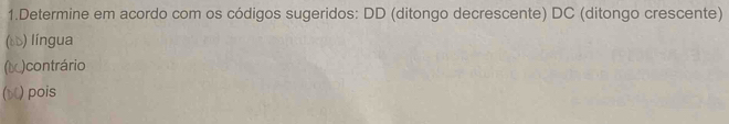 Determine em acordo com os códigos sugeridos: DD (ditongo decrescente) DC (ditongo crescente) 
(δù) língua 
(◣)contrário 
() pois