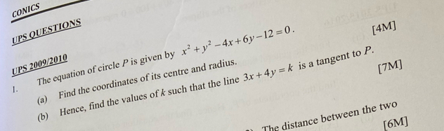 CONICS
UPS QUESTIONS
. The equation of circle P is given by x^2+y^2-4x+6y-12=0. 
[4M]
UPS 2009/2010
(a) Find the coordinates of its centre and radius.
[7M]
(b) Hence, find the values of k such that the line 3x+4y=k is a tangent to P.
The distance between the two
[6M]