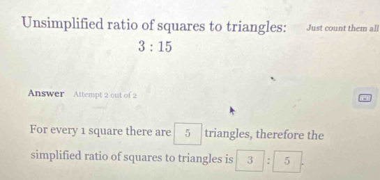 Unsimplified ratio of squares to triangles: Just count them all
3:15
Answer Attempt 2 out of 2 
For every 1 square there are 5 triangles, therefore the 
simplified ratio of squares to triangles is 3:5.