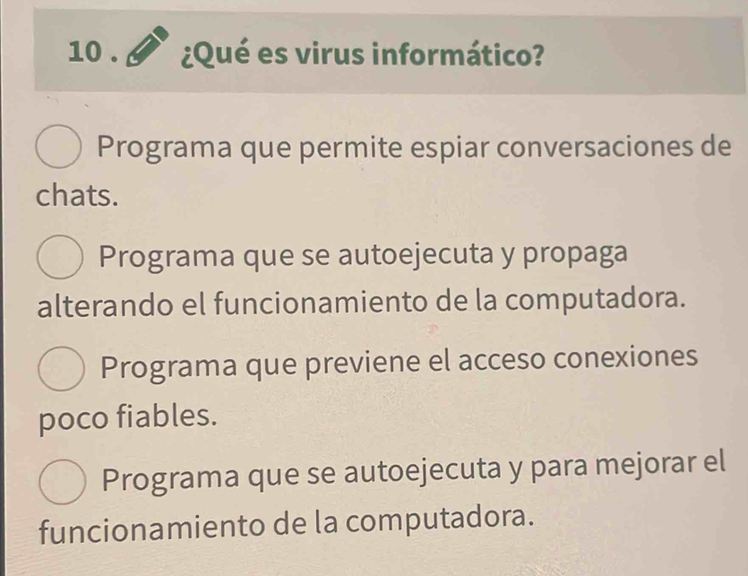 10 . ¿Qué es virus informático?
Programa que permite espiar conversaciones de
chats.
Programa que se autoejecuta y propaga
alterando el funcionamiento de la computadora.
Programa que previene el acceso conexiones
poco fiables.
Programa que se autoejecuta y para mejorar el
funcionamiento de la computadora.