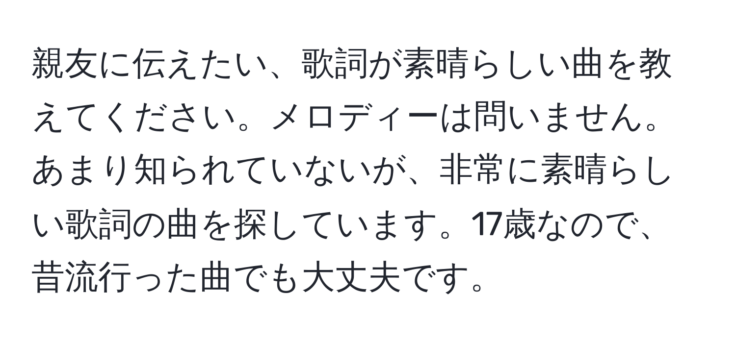 親友に伝えたい、歌詞が素晴らしい曲を教えてください。メロディーは問いません。あまり知られていないが、非常に素晴らしい歌詞の曲を探しています。17歳なので、昔流行った曲でも大丈夫です。