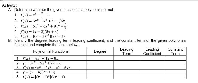 Activity:
A. Determine whether the given function is a polynomial or not.
1. f(x)=x^2- 2/x +5
2 f(x)=3x^2+x^3+4-sqrt(6)x
3. f(x)=5x^2+6x^3+9x^4- 2/3 
4. f(x)=(x-2)(5x+4)
5. f(x)=[(x-2)^-2](2x+3)
B. Identify the degree, leading term, leading coefficient, and the constant term of the given polynomial