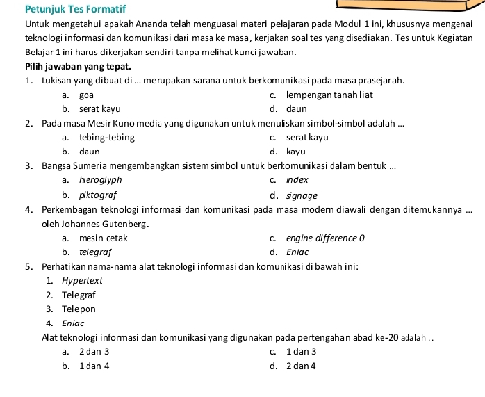 Petunjuk Tes Formatif
Untuk mengetahui apakah Ananda telah menguasai materi pelajaran pada Modul 1 ini, khususnya mengenai
teknologi informasi dan komunikasi dari masa ke masa, kerjakan soal tes yang disediakan. Tes untuk Kegiatan
Belajar 1 ini harus dikerjakan sendiri tanpa melihat kunci jawaban.
Pilih jawaban yang tepat.
1. Lukisan yang dibuat di ... merupakan sarana untuk berkomunikasi pada masa prasejarah.
a. goa c. lempengan tanah liat
b. serat kayu d. daun
2. Pada masa Mesir Kuno media yang digunakan untuk menuliskan simbol-simbol adalah ...
a. tebing-tebing c. serat kayu
b. daun d. kayu
3. Bangsa Sumeria mengembangkan sistem simbcl untuk berkomunikasi dalam bentuk ...
a. hieroglyph c. index
b. piktograf d. signage
4. Perkembagan teknologi informasi dan komunikasi pada masa modern diawali dengan ditemukannya ...
oleh Johannes Gutenberg.
a. mesin cetak c. engine difference 0
b. telegraf d. Enlac
5. Perhatikan nama-nama alat teknologi informasi dan komuṇikasi di bawah ini:
1. Hypertext
2. Telegraf
3. Telepon
4. Eniac
Aat teknologi informasi dan komuṇikasi yang digunakan pada pertengahan abad ke- 20 adalah ...
a. 2 dan 3 c. 1 dan 3
b. 1 dan 4 d. 2 dan 4