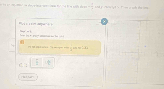 Write an equation in slope-intercept form for the line with slope - 3/2  and y-intercept 5. Then graph the line. 
Plot a point anywhere 
Step 1 of 1 : 
Enter the X - and Y-coordinates of the point. 
① 
Equ Do not approximate. For example, write  1/3  and not 0.33
 □ /□   □  □ /□  
Plot point