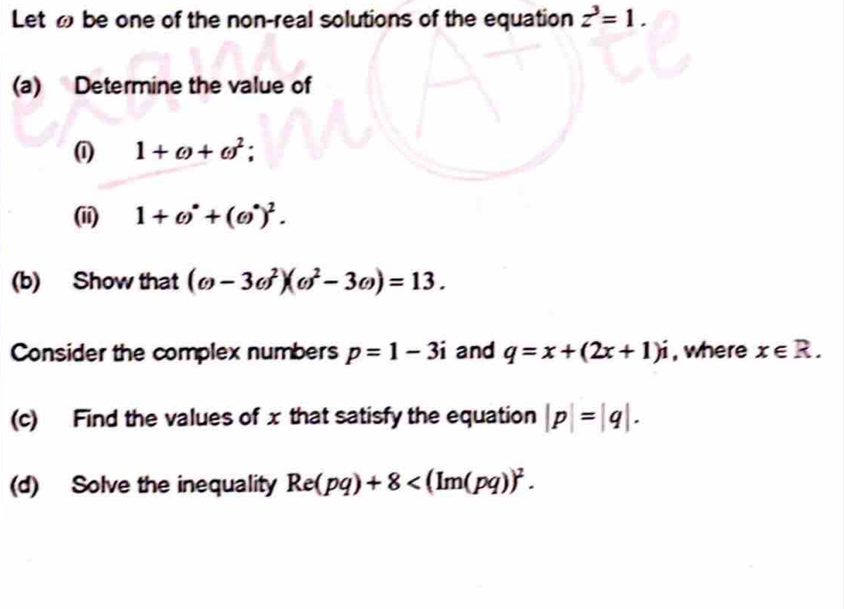 Let be one of the non-real solutions of the equation z^3=1. 
(a) Determine the value of 
(1) 1+omega +omega^2. 
(ii) 1+()^· +(()^· )^2. 
(b) Show that (omega -3omega^2)(omega^2-3omega )=13. 
Consider the complex numbers p=1-3i and q=x+(2x+1)i , where x∈ R. 
(c) Find the values of x that satisfy the equation |p|=|q|. 
(d) Solve the inequality Re(pq)+8 .