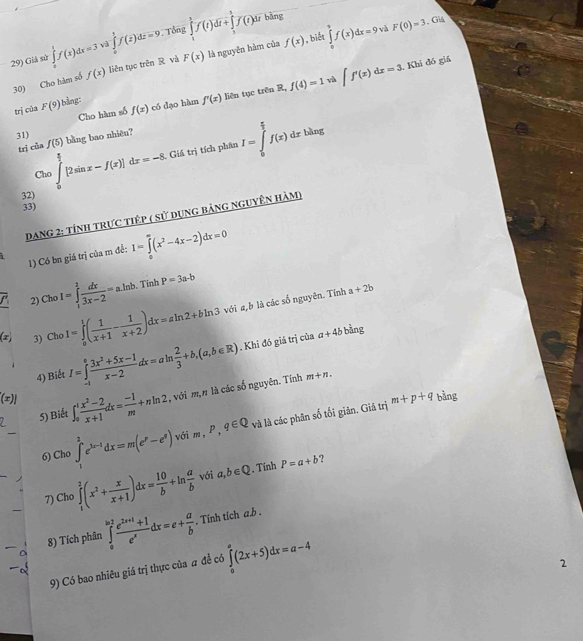 bàng
. Giá
và
29) Giả sử ∈tlimits _0^(1f(x)dx=3va∈tlimits _0^5f(overline z))doverline z=9. Tổng ∈tlimits _1^(3f(t)dt+∈tlimits _3^5f(t)dt , biết ∈tlimits _0^9f(x)dx=9 F(0)=3. Khi đó giá
30) Cho hàm số f(x) liên tục trên R và F(x) là nguyên hàm của f(x)
và
Cho hàm số f(x) có dạo hàm f'(x) liên tục trên R, f(4)=1 ∈t f'(x)dx=3
trị ciaF(9) bàng:
31)
trị của f(5) bằng bao nhiêu?
Cho ∈tlimits _0^(frac π)2)[2sin x-f(x)]dx=-8. Giá trị tích phân I=∈tlimits _0^((frac π)2)f(x)dxbang
32)
33)
DanG 2: tÍNH tRựC tiÉp ( sử dụng bảng nguyÊn hàm)
1) Có bn giá trị của m đề: I=∈tlimits _0^(m(x^2)-4x-2)dx=0
i
2) Cho I=∈tlimits _1^(2frac dx)3x-2=a.ln b. Tính P=3a-b
 1/2 (1)2^,
(x) 3) Cho I=∈tlimits _0^(1(frac 1)x+1- 1/x+2 )dx=aln 2+bln 3 với a,b là các số nguyên. Tính
a+2b
4) Biết I=∈tlimits _(-1)^0 (3x^2+5x-1)/x-2 dx=aln  2/3 +b,(a,b∈ R). Khi đó giá trị của
a+4bb ằng
5) Biết ∈t _0^(1frac x^2)-2x+1dx= (-1)/m +nln 2 , với m,n là các số nguyên. Tính
m+n.
(x)| m+p+q bằng
6) Cho ∈tlimits _1^(2e^3x-1)dx=m(e^p-e^q) với m,P,q∈ Q và là các phân số tối giản. Giá trị
7) Cho ∈tlimits _1^(2(x^2)+ x/x+1 )dx= 10/b +ln  a/b  với a,b∈ Q. Tính P=a+b ?
8) Tích phân ∈tlimits _0^((ln 2)frac e^2x+1)+1e^xdx=e+ a/b . Tính tích ab
9) Có bao nhiêu giá trị thực của # để có ∈tlimits _0^a(2x+5)dx=a-4
2