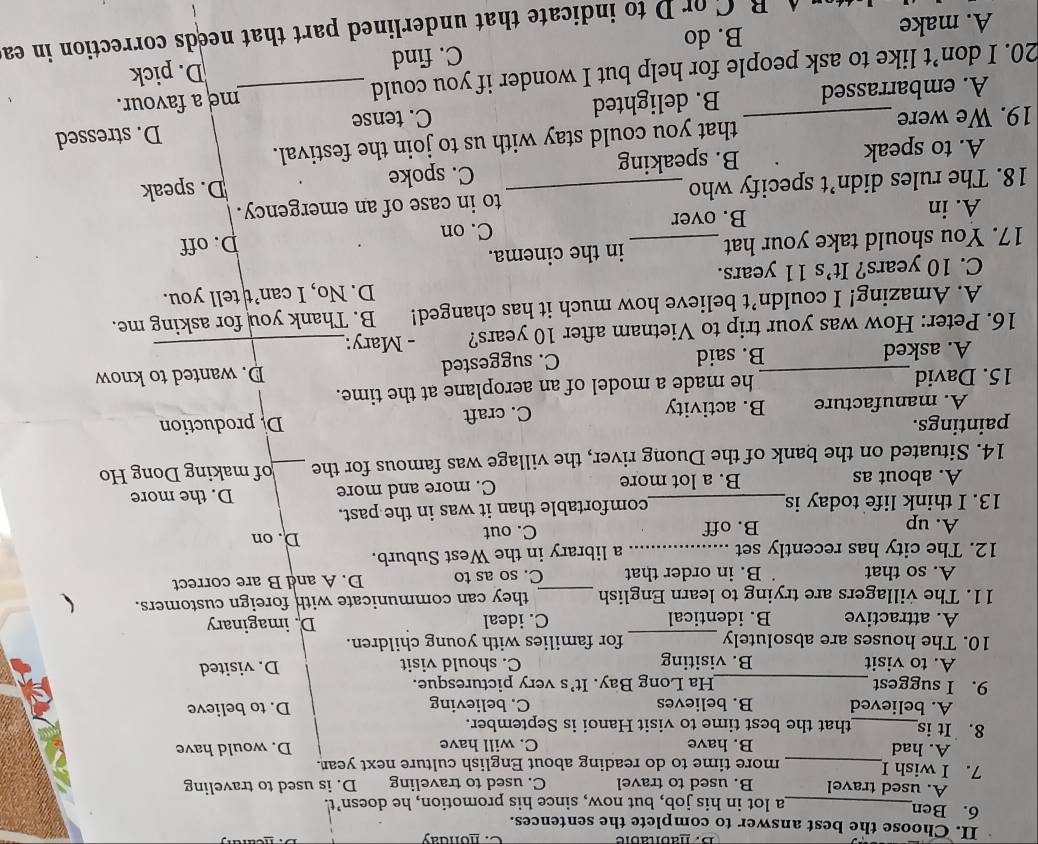 honday
II. Choose the best answer to complete the sentences.
6. Ben_ a lot in his job, but now, since his promotion, he doesn’t.
A. used travel B. used to travel C. used to traveling D. is used to traveling
7. I wish I_ more time to do reading about English culture next year.
A. had B. have C. will have D. would have
8. It is_ that the best time to visit Hanoi is September.
A. believed B. believes C. believing D. to believe
9. I suggest _Ha Long Bay. It’s very picturesque.
A. to visit B. visiting C. should visit D. visited
10. The houses are absolutely _for families with young children.
A. attractive B. identical C. ideal D. imaginary
11. The villagers are trying to learn English _they can communicate with foreign customers.
A. so that B. in order that C. so as to D. A and B are correct
12. The city has recently set_ a library in the West Suburb.
A. up B. off C. out
D. on
13. I think life today is_ comfortable than it was in the past.
A. about as B. a lot more C. more and more D. the more
14. Situated on the bank of the Duong river, the village was famous for the _of making Dong Ho
paintings. De production
A. manufacture B. activity C. craft
15. David_ he made a model of an aeroplane at the time.
A. asked B. said D. wanted to know
C. suggested
16. Peter: How was your trip to Vietnam after 10 years? - Mary:_
A. Amazing! I couldn’t believe how much it has changed! B. Thank you for asking me.
C. 10 years? It’s 11 years. D. No, I can’t tell you.
17. You should take your hat _in the cinema.
C. on D. off
A. in B. over
18. The rules didn’t specify who _to in case of an emergency.
A. to speak B. speaking C. spoke
D. speak
19. We were_ that you could stay with us to join the festival.
A. embarrassed B. delighted C. tense D. stressed
20. I don’t like to ask people for help but I wonder if you could _me a favour.
C. find D. pick
A. make B. do
B C or D to indicate that underlined part that needs correction in ea