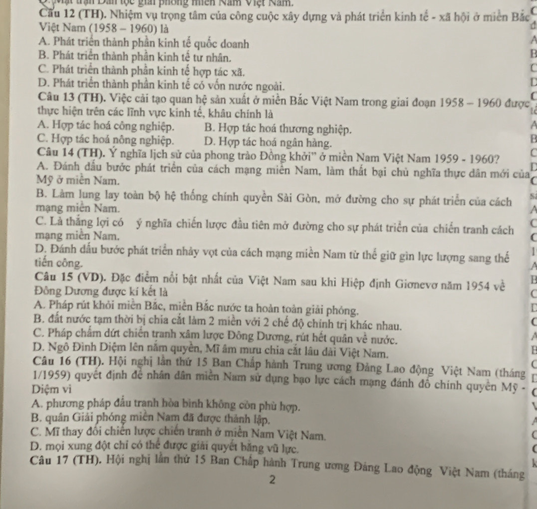 Mặt trận Dan tộc giải phông niên Nam Việt Nam.
Cầu 12 (TH). Nhiệm vụ trọng tâm của công cuộc xây dựng và phát triển kinh tế - xã hội ở miền Bắc (
Việt Nam (1958 - 1960) là
A. Phát triển thành phần kinh tế quốc doanh
a
B. Phát triển thành phần kinh tế tư nhân.
B
C. Phát triển thành phần kinh tế hợp tác xã.
C
D. Phát triển thành phần kinh tế có vốn nước ngoài.
D
Câu 13 (TH). Việc cải tạo quan hệ sản xuất ở miền Bắc Việt Nam trong giai đoạn 1958-1960 được
thực hiện trên các lĩnh vực kinh tế, khâu chính là
A. Hợp tác hoá công nghiệp. B. Hợp tác hoá thương nghiệp.
A
C. Hợp tác hoá nông nghiệp. D. Hợp tác hoá ngân hàng.
B
Câu 14 (TH). Ý nghĩa lịch sử của phong trào Đồng khởi' ở miền Nam Việt Nam 1959-1960 C
r
A. Đánh dấu bước phát triển của cách mạng miền Nam, làm thất bại chủ nghĩa thực dân mới của
Mỹ ở miền Nam. (
B. Làm lung lay toàn bộ hệ thống chính quyền Sài Gòn, mở đường cho sự phát triển của cách S
mạng miền Nam. a
C. Là thắng lợi có ý nghĩa chiến lược đầu tiên mở đường cho sự phát triển của chiến tranh cách (
mạng miền Nam. C
1
D. Đánh đấu bước phát triển nhảy vợt của cách mạng miền Nam từ thế giữ gìn lực lượng sang thế a
tiến công.
Câu 15 (VD). Đặc điểm nổi bật nhất của Việt Nam sau khi Hiệp định Giơnevơ năm 1954 về B
Đông Dương được kí kết là C
A. Pháp rút khỏi miền Bắc, miền Bắc nước ta hoàn toàn giải phóng.
B. đất nước tạm thời bị chia cắt làm 2 miền với 2 chế độ chính trị khác nhau.
(
C. Pháp chẩm dứt chiến tranh xâm lược Đông Dương, rút hết quân về nước.
a
D. Ngô Đình Diệm lên nằm quyền, Mĩ âm mựu chia cắt lâu dài Việt Nam.
B
(
Câu 16 (TH). Hội nghị lân thứ 15 Ban Chấp hành Trung ương Đảng Lao động Việt Nam (tháng
1/1959) quyết định để nhân dân miền Nam sử dụng bạo lực cách mạng đánh đổ chính quyền Mỹ - (
Diệm vì
A. phương pháp đầu tranh hòa binh không còn phù hợp.
B. quân Giải phóng miền Nam đã được thành lập.  
C. Mĩ thay đổi chiến lược chiến tranh ở miền Nam Việt Nam. (
D. mọi xung đột chỉ có thể được giải quyết băng vũ lực. (
  
Câu 17 (TH). Hội nghị lần thứ 15 Ban Chấp hành Trung ương Đảng Lao động Việt Nam (tháng
2