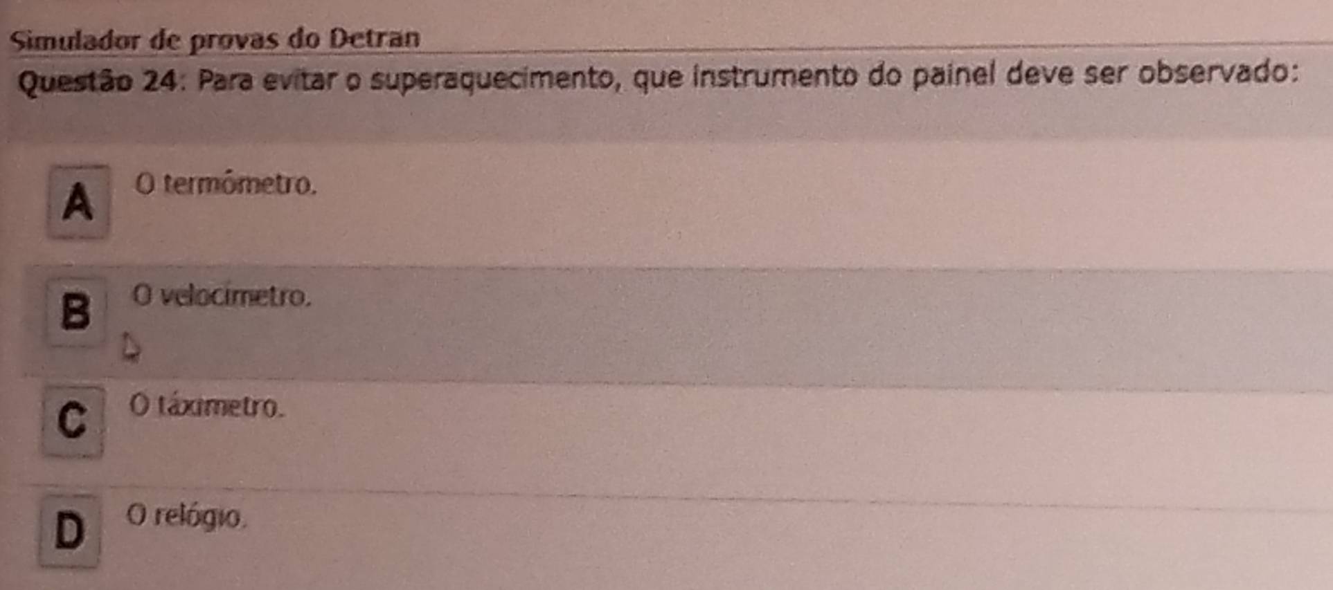 Simulador de provas do Detran
Questão 24: Para evitar o superaquecimento, que instrumento do painel deve ser observado:
A O termómetro.
B O velocimetro.
C O táximetro.
D O relógio.