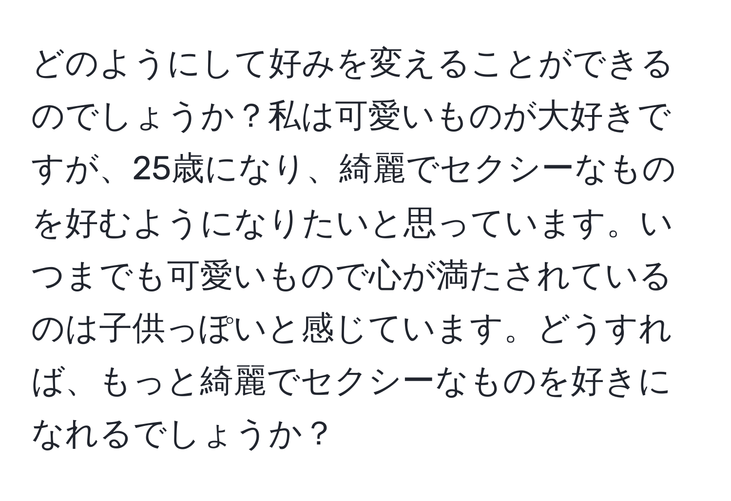 どのようにして好みを変えることができるのでしょうか？私は可愛いものが大好きですが、25歳になり、綺麗でセクシーなものを好むようになりたいと思っています。いつまでも可愛いもので心が満たされているのは子供っぽいと感じています。どうすれば、もっと綺麗でセクシーなものを好きになれるでしょうか？