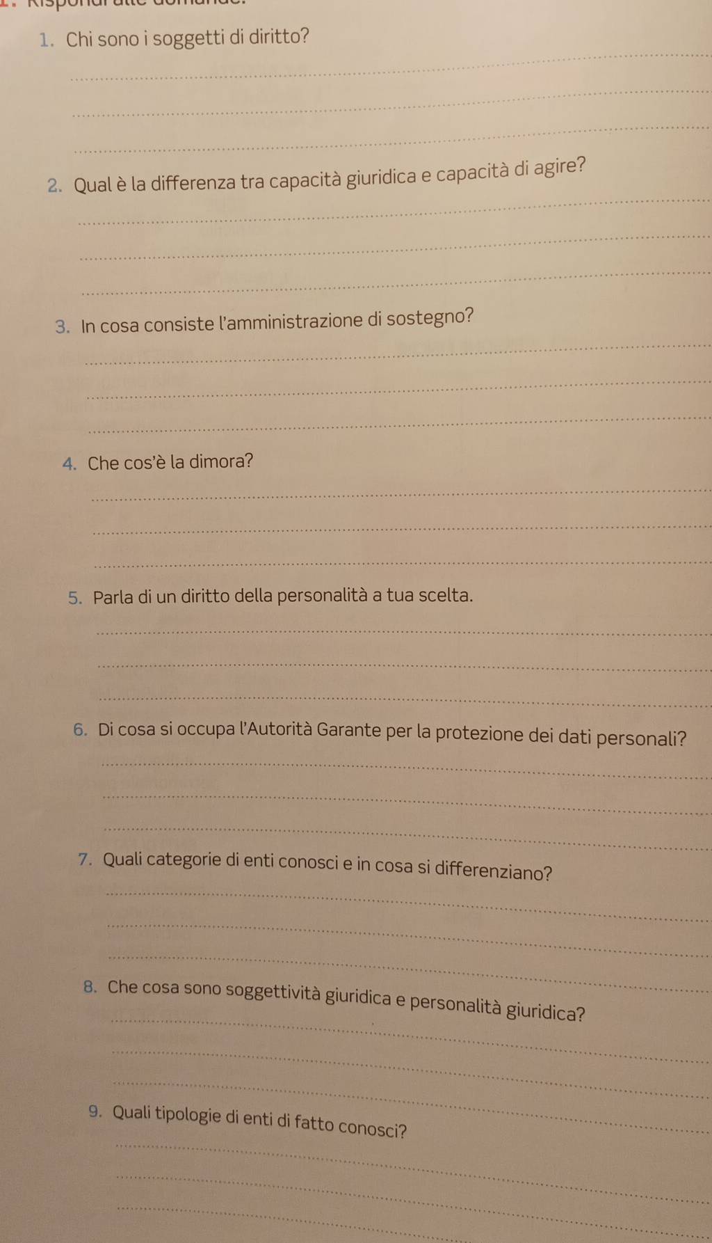 Chi sono i soggetti di diritto? 
_ 
_ 
_ 
2. Qual è la differenza tra capacità giuridica e capacità di agire? 
_ 
_ 
_ 
3. In cosa consiste l'amministrazione di sostegno? 
_ 
_ 
4. Che cos'è la dimora? 
_ 
_ 
_ 
5. Parla di un diritto della personalità a tua scelta. 
_ 
_ 
_ 
_ 
6. Di cosa si occupa l’Autorità Garante per la protezione dei dati personali? 
_ 
_ 
_ 
7. Quali categorie di enti conosci e in cosa si differenziano? 
_ 
_ 
_ 
8. Che cosa sono soggettività giuridica e personalità giuridica? 
_ 
_ 
_ 
9. Quali tipologie di enti di fatto conosci? 
_ 
_