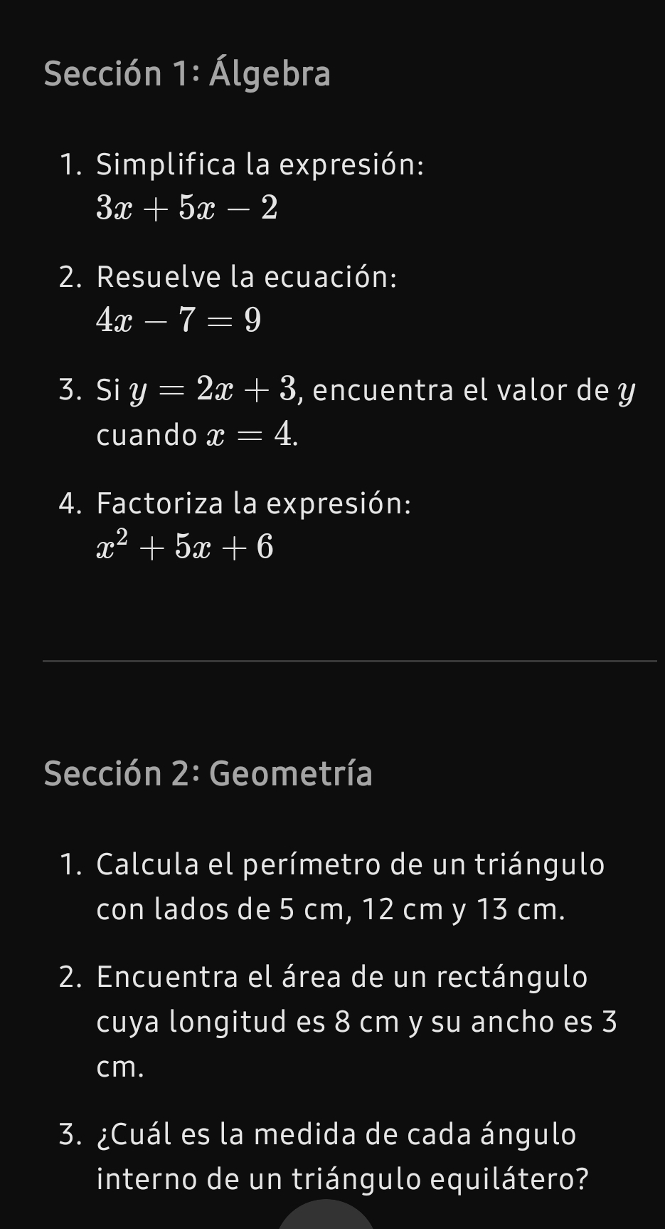 Sección 1: Álgebra 
1. Simplifica la expresión:
3x+5x-2
2. Resuelve la ecuación:
4x-7=9
3. Si y=2x+3 , encuentra el valor de y
cuando x=4. 
4. Factoriza la expresión:
x^2+5x+6
Sección 2: Geometría 
1. Calcula el perímetro de un triángulo 
con lados de 5 cm, 12 cm y 13 cm. 
2. Encuentra el área de un rectángulo 
cuya longitud es 8 cm y su ancho es 3
cm. 
3. ¿Cuál es la medida de cada ángulo 
interno de un triángulo equilátero?