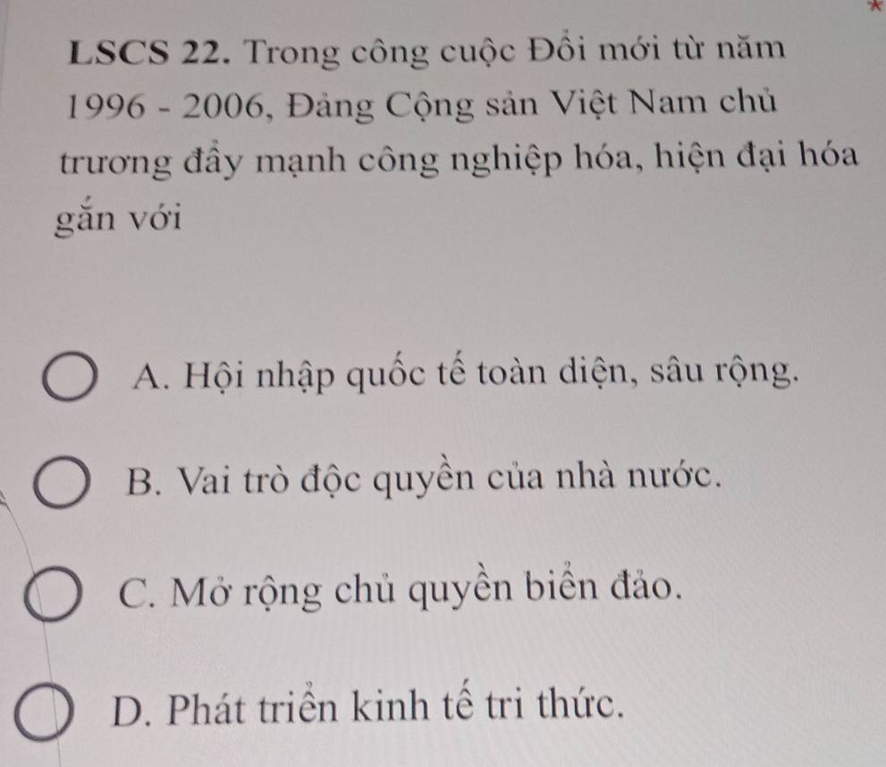 LSCS 22. Trong công cuộc Đồi mới từ năm
1996 - 2006, Đảng Cộng sản Việt Nam chủ
trương đầy mạnh công nghiệp hóa, hiện đại hóa
gǎn với
A. Hội nhập quốc tế toàn diện, sâu rộng.
B. Vai trò độc quyền của nhà nước.
C. Mở rộng chủ quyền biển đảo.
D. Phát triển kinh tế tri thức.