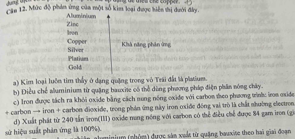 dung dịch
Câu 12. Mức độ phản ứng của một số kim loại được hiển thị dưới đây.
Aluminium
Zinc
Iron
Copper Khả năng phản ứng
Silver
Platium
Gold
a) Kim loại luôn tìm thấy ở dạng quặng trong vỏ Trái đất là platium.
b) Điều chế aluminium từ quặng bauxite có thể dùng phương pháp điện phân nóng chảy.
c) Iron được tách ra khỏi oxide bằng cách nung nóng oxide với carbon theo phương trình: iron oxide
+ carbon → iron + carbon dioxide, trong phản ứng này iron oxide đóng vai trò là chất nhường electron
d) Xuất phát từ 240 tấn iron(III) oxide nung nóng với carbon có thể điều chế được 84 gam iron (gi
sử hiệu suất phản ứng là 100%).
aluminium (nhôm) được sản xuất từ quặng bauxite theo hai giai đoạn