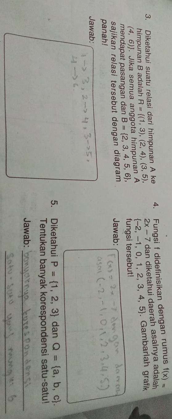 Diketahui suatu relasi dari himpunan A ke 4. Fungsi f didefinisikan dengan rumus f(x)=
2x-7 dan diketahui daerah asalnya adalah 
himpunan B adalah
(4,6). Jika semua anggota himpunan A R= (1,3),(2,4),(3,5),  -2,-1,0,1,2,3,4,5. Gambarlah grafik 
mendapat pasangan dan B= 2,3,4,5,6 , fungsi tersebut! 
sajikan relasi tersebut dengan diagram Jawab: 
panah! 
Jawab: 
5. Diketahui P= 1,2,3 dan Q= a,b,c. 
Tentukan banyak korespondensi satu-satu! 
Jawab:_ 
_