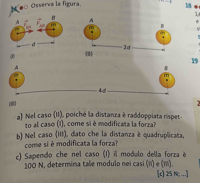 ●0 Osserva la figura. 18 
1,6 

e 
S 
(1)
19
A 
B 
m 
m
4d
(III) 2
a) Nel caso (II), poiché la distanza è raddoppiata rispet- 
to al caso (I), come si è modificata la forza? 
b) Nel caso (III), dato che la distanza è quadruplicata, 
come si è modificata la forza? 
c) Sapendo che nel caso (I) il modulo della forza è
100 N, determina tale modulo nei casi (II) e (III). 
[c) 25 N; ..]