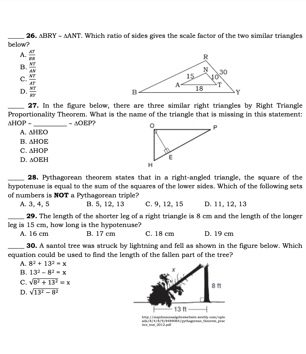 △ BRYsim △ ANT. Which ratio of sides gives the scale factor of the two similar triangles
below?
A.  AT/BR 
B.  NT/AN 
C.  NT/AT 
D.  NT/RY 
_27. In the figure below, there are three similar right triangles by Right Triangle
Proportionality Theorem. What is the name of the triangle that is missing in this statement:
_ △ HOPsim
sim △ OEP ?
A. △ HEO
B. △ HOE
C. △ HOP
D. △ OEH
_28. Pythagorean theorem states that in a right-angled triangle, the square of the
hypotenuse is equal to the sum of the squares of the lower sides. Which of the following sets
of numbers is NOT a Pythagorean triple?
A. 3, 4, 5 B. 5, 12, 13 C. 9, 12, 15 D. 11, 12, 13
_29. The length of the shorter leg of a right triangle is 8 cm and the length of the longer
leg is 15 cm, how long is the hypotenuse?
A. 16 cm B. 17 cm C. 18 cm D. 19 cm
_30. A santol tree was struck by lightning and fell as shown in the figure below. Which
equation could be used to find the length of the fallen part of the tree?
A. 8^2+13^2=x
B. 13^2-8^2=x
C. sqrt(8^2+13^2)=x
D. sqrt(13^2-8^2)
http://msjohnsonsalgebrawebsite.weebly.com/uplo
ads/8/4/8/9/ /8489064/pythagorean_theorem_prac
tice test2012. pdf