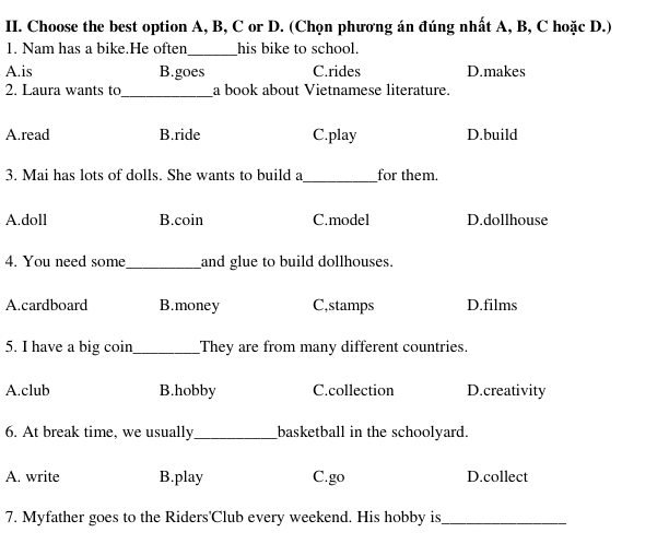 Choose the best option A, B, C or D. (Chọn phương án đúng nhất A, B, C hoặc D.)
_
1. Nam has a bike.He often his bike to school.
A.is B.goes C.rides D.makes
2. Laura wants to_ a book about Vietnamese literature.
A.read B.ride C.play D.build
_
3. Mai has lots of dolls. She wants to build a for them.
A.doll B.coin C.model D.dollhouse
4. You need some_ and glue to build dollhouses.
A.cardboard B.money C,stamps D.films
5. I have a big coin _They are from many different countries.
A.club B.hobby C.collection D.creativity
6. At break time, we usually_ _basketball in the schoolyard.
A. write B.play C.go D.collect
7. Myfather goes to the Riders'Club every weekend. His hobby is_