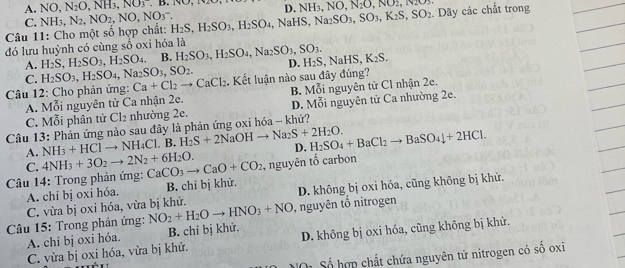 A. NO, N_2O,NH_3,NO_3.B.NO,N2
C. NH 3, N_2,NO_2,NO,NO_3^(-.
Câu 11: Cho một số hợp chất: H_2)S,H_2SO_3,H_2SO_4,NaHS,Na_2SO_3,SO_3,K_2S,SO_2 D. NH 3 ,NO,N_2O,NO2,N2O5. Dãy các chất trong
đó lưu huỳnh có cùng số oxi hóa là
H_2S,H_2SO_3,H_2SO_4. B. H_2SO_3,H_2SO_4,Na_2SO_3,SO_3. D. H_2S,NaHS,K_2S.
A. H_2SO_3,H_2SO_4,Na_2SO_3,SO_2.
C.
Câu 12: Cho phản ứng: Ca+Cl_2to CaCl_2. Kết luận nào sau đây đúng?
A. Mỗi nguyên tử Ca nhận 2e. B. Mỗi nguyên tử Cl nhận 2e.
C. Mỗi phân tử Cl_2 nhường 2e. D. Mỗi nguyên tử Ca nhường 2e.
Câu 13: Phản ứng nào sau đây là phản ứng oxi hóa - khử?
A. NH_3+HClto NH_4Cl. B. H_2S+2NaOHto Na_2S+2H_2O. D. H_2SO_4+BaCl_2to BaSO_4downarrow +2HCl.
C. 4NH_3+3O_2to 2N_2+6H_2O.
* Câu 14: Trong phản ứng: CaCO_3to CaO+CO_2 , nguyên tố carbon
A. chỉ bị oxi hóa. B. chỉ bị khử.
C. vừa bị oxi hóa, vừa bị khử. D. không bị oxi hóa, cũng không bị khử.
Câu 15: Trong phản ứng: NO_2+H_2Oto HNO_3+NO , nguyên tố nitrogen
A. chỉ bị oxi hóa. B. chỉ bị khử.
C. vừa bị oxi hóa, vừa bị khử. D. không bị oxi hóa, cũng không bị khử.
Số hợp chất chứa nguyên tử nitrogen có số oxi