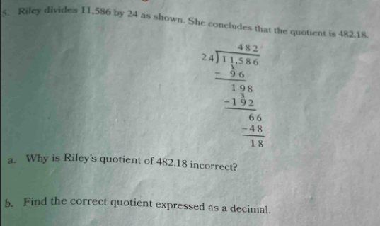 Riley divides 11,586 by 24 as shown. She concludes that the quotient is 482.18.
beginarrayr 24encloselongdiv 17.5 -encloselongdiv 17.5 hline 18.5 hline 176 hline -2 hline 0 hline 0endarray
a. Why is Riley's quotient of 482.18 incorrect? 
b. Find the correct quotient expressed as a decimal.