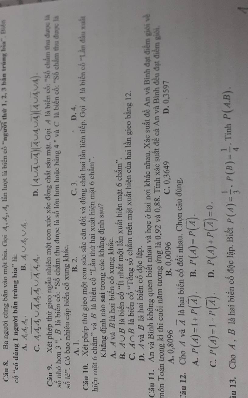 Ba người cùng bắn vào một bia. Gọi A_1,A_2,A_3 lần lượt là biến cố “người thứ 1, 2, 3 bản trúng bìa”. Biển
cố “có đúng 1 người bắn trùng bia” là:
A. A_1A_2A_3. B. A_1∪ A_2∪ A_3.
C. A_1overline A_2A_3∪ overline A_1A_2overline A_3∪ overline A_1A_2A_3. D. (A∪ overline A_2∪ overline A_3)(overline A∪ A_2∪ overline A_3)(overline A∪ overline A_2∪ A_3).
Câu 9. Xét phép thử gieo ngẫu nhiên một con xúc xắc đồng chất sáu mặt. Gọi A là biến cố: "Số chấm thu được là
số nhỏ hơn 3 ", B là biến cố: "Số chấm thu được là số lớn hơn hoặc bằng 4 " và C là biến cố: "Số chẩm thu được là
số lẻ”. Có bao nhiêu cặp biến cố xung khắc.
A. 1. B. 2. C. 3. D. 4.
Câu 10. Xét phép thử gieo một con súc sắc cân đối và đồng chất hai lần liên tiếp. Gọi A là biến cổ ''Lần đầu xuất
hiện mặt 6 chấm” và B là biến cố “Lần thứ hai xuất hiện mặt 6 chấm”.
Khẳng định nào sai trong các khẳng định sau?
A. Á và B là hai biến cố xung khắc.
B. A∪ B là biến cố “Ít nhất một lần xuất hiện mặt 6 chấm”.
C. A∩ B là biến cố “Tổng số chấm trên mặt xuất hiện của hai lần gieo bằng 12.
D. A và B là hai biến cố độc lập.
Câu 11. An và Bình không quen biết nhau và học ở hai nơi khác nhau. Xác suất để An và Bình đạt điểm giới và
Tmôn Toán trong kì thi cuối năm tương ứng là 0,92 và 0,88. Tính xác suất đề cả An và Bình đều đạt điểm giới.
A. 0,8096 B. 0,0096 C. 0,3649 D. 0,3597
Câu 12. Cho A và overline A là hai biến cố đối nhau. Chọn câu đúng.
A. P(A)=1+P(overline A). B. P(A)=P(overline A).
C. P(A)=1-P(overline A). D. P(A)+P(overline A)=0.
âu 13. Cho A , B là hai biến cố độc lập. Biết P(A)= 1/3 ,P(B)= 1/4 . Tính P(A.B).