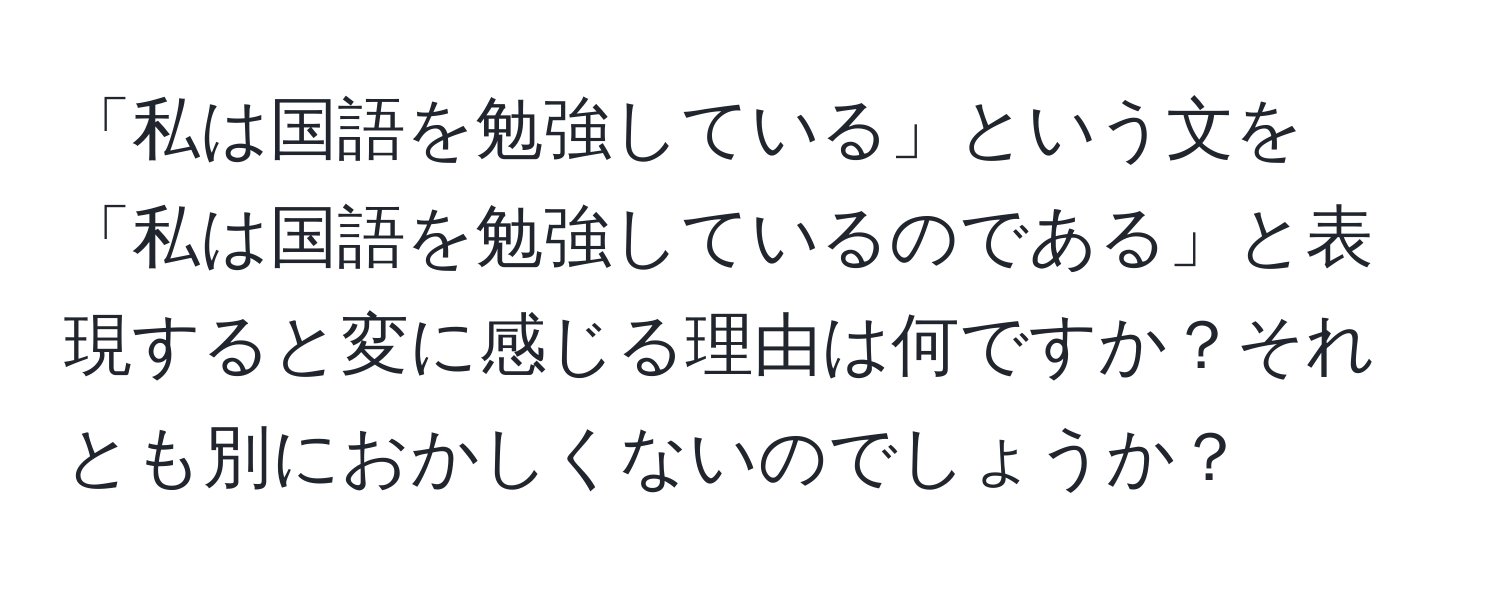 「私は国語を勉強している」という文を「私は国語を勉強しているのである」と表現すると変に感じる理由は何ですか？それとも別におかしくないのでしょうか？