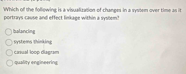 Which of the following is a visualization of changes in a system over time as it
portrays cause and effect linkage within a system?
balancing
systems thinking
casual loop diagram
quality engineering