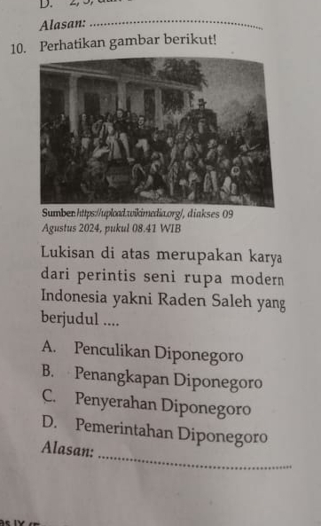 2, J,
Alasan:_
10. Perhatikan gambar berikut!
Sumber:https://upload.wikimedia.org/,diakses 09
Agustus 2024, pukul 08.41 WIB
Lukisan di atas merupakan karya
dari perintis seni rupa modern 
Indonesia yakni Raden Saleh yang
berjudul ....
A. Penculikan Diponegoro
B. Penangkapan Diponegoro
C. Penyerahan Diponegoro
_
D. Pemerintahan Diponegoro
Alasan: