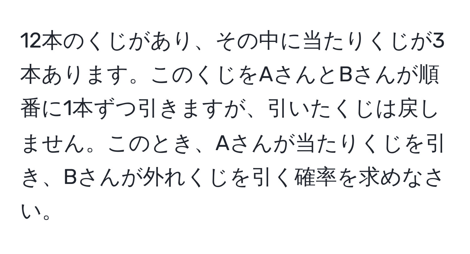 12本のくじがあり、その中に当たりくじが3本あります。このくじをAさんとBさんが順番に1本ずつ引きますが、引いたくじは戻しません。このとき、Aさんが当たりくじを引き、Bさんが外れくじを引く確率を求めなさい。