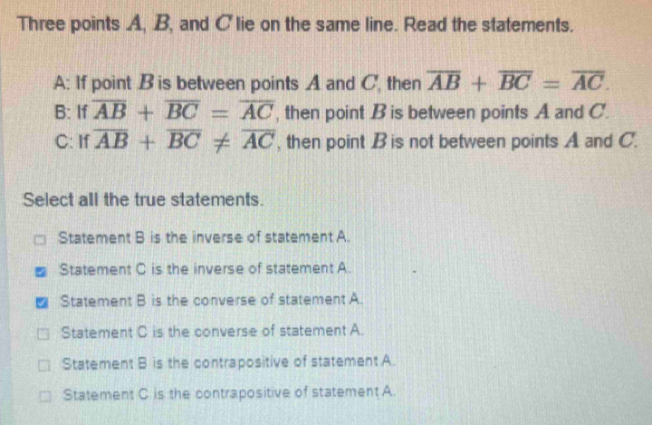 Three points A, B, and C lie on the same line. Read the statements.
A: If point B is between points A and C, then overline AB+overline BC=overline AC. 
B: If overline AB+overline BC=overline AC , then point B is between points A and C.
C: If overline AB+overline BC!= overline AC , then point B is not between points A and C.
Select all the true statements.
Statement B is the inverse of statement A.
Statement C is the inverse of statement A.
Statement B is the converse of statement A.
Statement C is the converse of statement A.
Statement B is the contrapositive of statement A.
Statement C is the contrapositive of statement A.