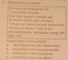 Bacalah puisi berikut!
Di masa pembangunan ini
Tuan hidup kembali
Dan bara kagum menjadi api
Di depan sekali tuan menanti
Tak gentar, lawan banyak seratus kali
Pedang di kanan, keris di kiri
Berselempang semangat yang tak
bisa mati
Kesan puisi di atas adalah ....
a. kepahlawanan dan keberanian
b. kepedihan dan kepahlawanan
c. keharuman dan kesunyian
d. kepedihan dan kesunyian