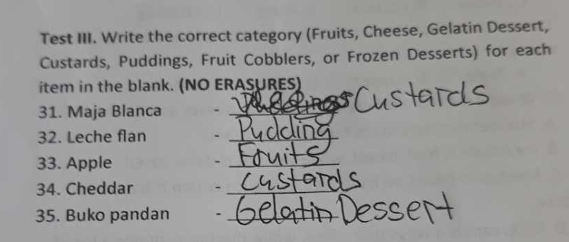 Test III. Write the correct category (Fruits, Cheese, Gelatin Dessert, 
Custards, Puddings, Fruit Cobblers, or Frozen Desserts) for each 
item in the blank. (NO ERASURES) 
31. Maja Blanca_ 
32. Leche flan_ 
33. Apple -_ 
34. Cheddar -_ 
35. Buko pandan ._