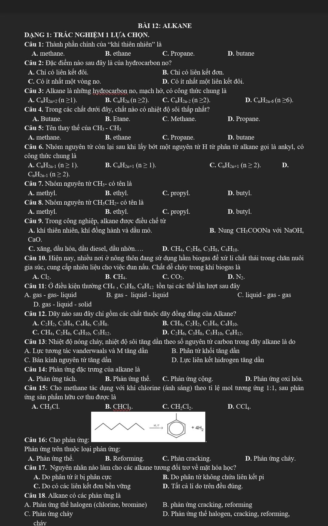 ALKANE
DạNG 1: TRắC NGHIỆM 1 LựA chọN.
Câu 1: Thành phần chính của “khí thiên nhiên” là
A. methane. B. ethane C. Propane. D. butane
Câu 2: Đặc điểm nào sau đây là của hyđrocarbon no?
A. Chỉ có liên kết đôi. B. Chỉ có liên kết đơn.
C. Có ít nhất một vòng no. D. Có ít nhất một liên kết đôi.
Câu 3: Alkane là những hyđrocarbon no, mạch hở, có công thức chung là
A. C_nH_2n+2(n≥ 1). B. C_nH_2n(n≥ 2). C. C_nH_2n-2(n≥ 2). D. C_nH_2n-6(n≥ 6).
Câu 4. Trong các chất dưới đây, chất nào có nhiệt độ sôi thấp nhất?
A. Butane. B. Etane. C. Methane. D. Propane.
Câu 5: Tên thay thế của ( CH_3-CH_3
A. methane. B. ethane C. Propane. D. butane
Câu 6. Nhóm nguyên tử còn lại sau khi lấy bớt một nguyên tử H từ phân tử alkane gọi là ankyl, có
công thức chung là
A. CnH2n-1 (n≥ 1). B. C_nH_2n+1(n≥ 1). C. C_nH_2n+1(n≥ 2). D.
CnH2n-1 (n≥ 2)
Câu 7. Nhóm nguyên tử CH₃- có tên là
A. methyl. B. ethyl. C. propyl. D. butyl.
Câu 8. Nhóm nguyên tử CH₃CH₂- có tên là
A. methyl. B. ethyl. C. propyl. D. butyl.
Câu 9. Trong công nghiệp, alkane được điều chế từ
A. khí thiên nhiên, khí đồng hành và dầu mỏ. B. Nung CH₃COONa với NaOH,
CaO.
C. xăng, dầu hỏa, dầu diesel, dầu nhờn…. D. CH_4,C_2H_6,C_3H_8 8, C4H10.
Câu 10. Hiện nay, nhiều nơi ở nông thôn đang sử dụng hầm biogas đề xử lí chất thải trong chăn nuôi
gia súc, cung cấp nhiên liệu cho việc đun nấu. Chất dễ cháy trong khí biogas là
A. CI , B. CH₄. C. CO₂. D. N2.
Câu 11:0 điều kiện thường CH4 , C_2H s, C₆H₁2 tồn tại các thể lần lượt sau đây
A. gas - gas- liquid B. gas- liquid - liquid C. liquid - gas - gas
D. gas - liquid - solid
Câu 12. Dãy nào sau đây chi gồm các chất thuộc dãy đồng đẳng của Alkane?
A. C_2H_2,C_3H_4, a C_4H_6, C₅Hs. B. CH_4,C_2H_2,C_3H_4 , C4H10.
C. CH_4.C_2H_6.C_4H_10.C_5H_12 D. C_2H_6.C_3H_8.C_5H 10, C₆H12.
Câu 13: Nhiệt độ nóng chảy, nhiệt độ sôi tăng dần theo số nguyên tử carbon trong dãy alkane là do
A. Lực tương tác vanderwaals và M tăng dần B. Phân tử khối tăng dần
C. Bán kính nguyên tử tăng dần D. Lực liên kết hidrogen tăng dần
Câu 14: Phản ứng đặc trưng của alkane là
A. Phản ứng tách. B. Phản ứng thế. C. Phản ứng cộng. D. Phản ứng oxi hóa.
Câu 15: Cho methane tác dụng với khí chlorine (ánh sáng) theo tỉ lệ mol tương ứng 1:1, sau phản
ứng sản phẩm hữu cơ thu được là
A. CH₃Cl. B. CHCl₃. C. CH₂Cl₂. D. CCl₄.
Câu 16: Cho phản ứn
Phản ứng trên thuộc loại phản ứng:
A. Phản ứng thế. B. Reforming. C. Phản cracking. D. Phản ứng cháy.
Câu 17. Nguyên nhân nào làm cho các alkane tương đối trơ về mặt hóa học?
A. Do phân tử ít bị phân cực B. Do phân tử không chứa liên kết pi
C. Do có các liên kết đơn bền vững D. Tất cả lí do trên đều đúng.
Câu 18. Alkane có các phản ứng là
A. Phản ứng thể halogen (chlorine, bromine) B. phản ứng cracking, reforming
C. Phản ứng cháy D. Phản ứng thể halogen, cracking, reforming,
cháv