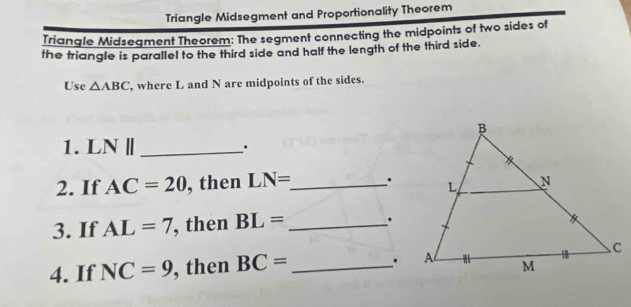 Triangle Midsegment and Proportionality Theorem 
Triangle Midsegment Theorem: The segment connecting the midpoints of two sides of 
the triangle is parallel to the third side and half the length of the third side. 
Use △ ABC , where L and N are midpoints of the sides. 
1. L sqrt() _· 
2. If AC=20 , then LN= _ . 
3. If AL=7 , then BL= _ . 
4. If NC=9 , then BC= _.